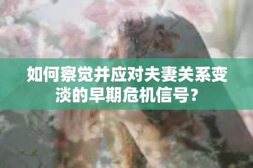 如何察觉并应对夫妻关系变淡的早期危机信号？