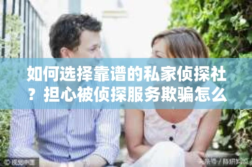 如何选择靠谱的私家侦探社？担心被侦探服务欺骗怎么办？