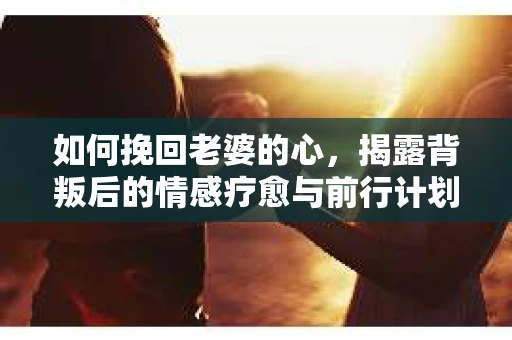 如何挽回老婆的心,揭露背叛后的情感疗愈与前行计划 如何挽回老婆的心,揭露背叛后的情感疗愈与前行计划