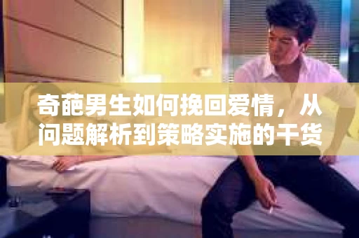 奇葩男生如何挽回爱情，从问题解析到策略实施的干货指南