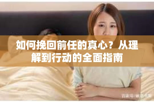 如何挽回前任的真心？从理解到行动的全面指南