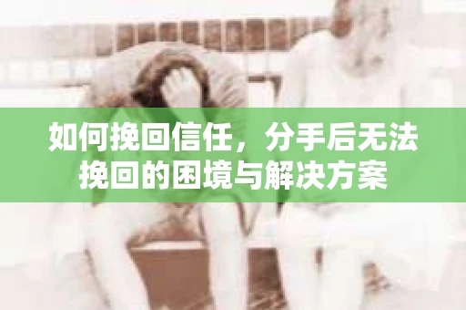如何挽回信任，分手后无法挽回的困境与解决方案