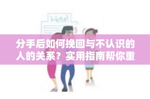分手后如何挽回与不认识的人的关系?实用指南帮你重拾失去的联结 分手后如何挽回与不认识的人的关系?实用指南帮你重拾失去的联结