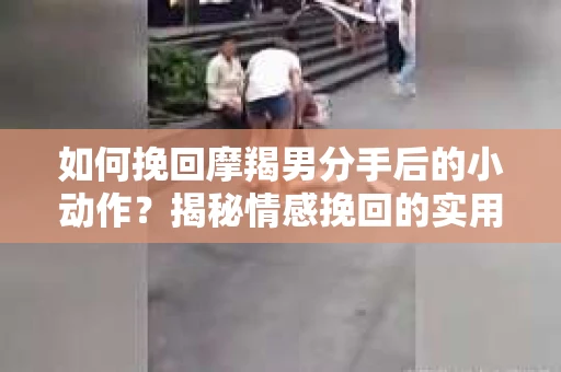 如何挽回摩羯男分手后的小动作？揭秘情感挽回的实用策略