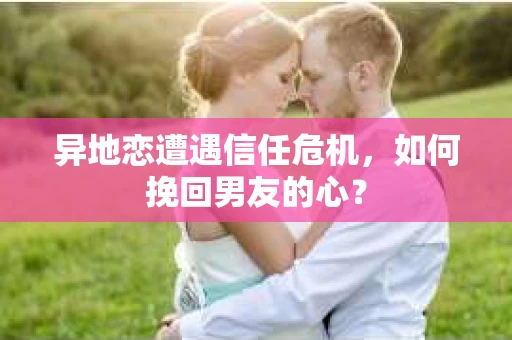 异地恋遭遇信任危机，如何挽回男友的心？