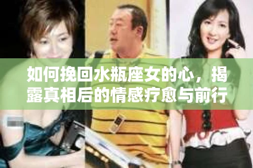 如何挽回水瓶座女的心，揭露真相后的情感疗愈与前行计划