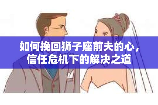 如何挽回狮子座前夫的心，信任危机下的解决之道