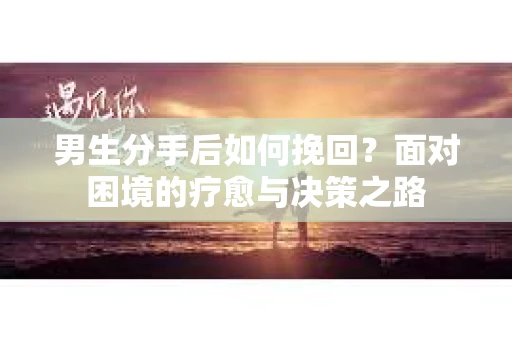 男生分手后如何挽回？面对困境的疗愈与决策之路