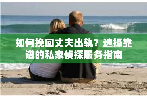 如何挽回丈夫出轨？选择靠谱的私家侦探服务指南