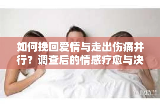 如何挽回爱情与走出伤痛并行？调查后的情感疗愈与决策指南