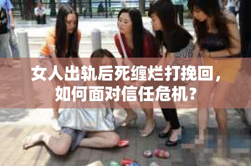 女人出轨后死缠烂打挽回，如何面对信任危机？