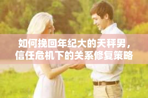 如何挽回年纪大的天秤男，信任危机下的关系修复策略