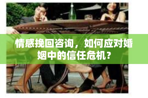情感挽回咨询，如何应对婚姻中的信任危机？
