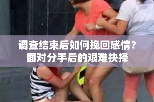 调查结束后如何挽回感情？面对分手后的艰难抉择
