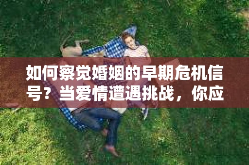 如何察觉婚姻的早期危机信号？当爱情遭遇挑战，你应该怎么办？