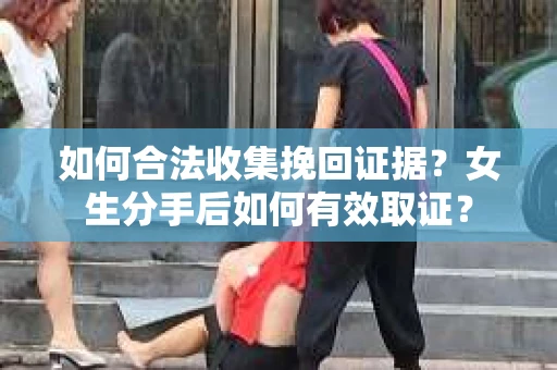 如何合法收集挽回证据?女生分手后如何有效取证? 如何合法收集挽回证据?女生分手后如何有效取证?