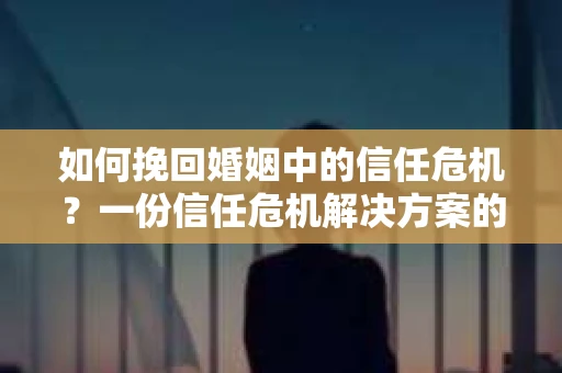 如何挽回婚姻中的信任危机？一份信任危机解决方案的干货指南