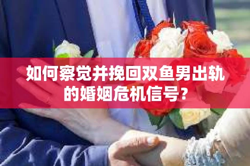 如何察觉并挽回双鱼男出轨的婚姻危机信号？
