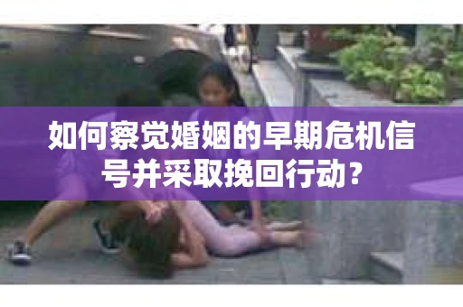 如何察觉婚姻的早期危机信号并采取挽回行动？