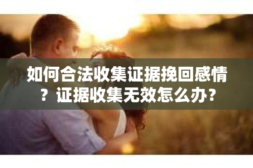 如何合法收集证据挽回感情？证据收集无效怎么办？