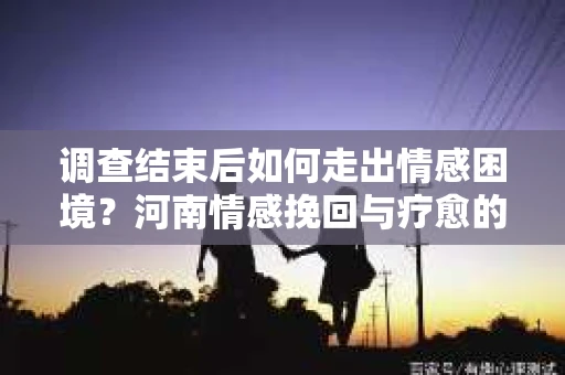 调查结束后如何走出情感困境？河南情感挽回与疗愈的实用方法