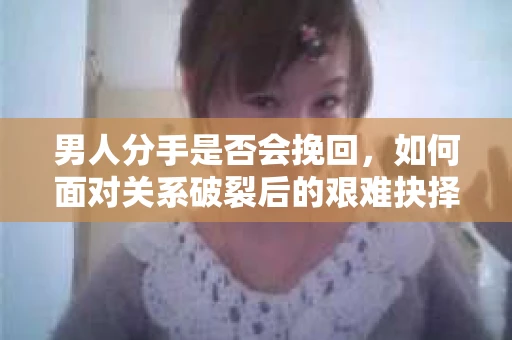 男人分手是否会挽回，如何面对关系破裂后的艰难抉择？