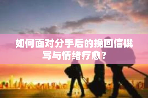 如何面对分手后的挽回信撰写与情绪疗愈？