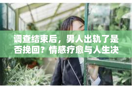 调查结束后，男人出轨了是否挽回？情感疗愈与人生决策的干货指南
