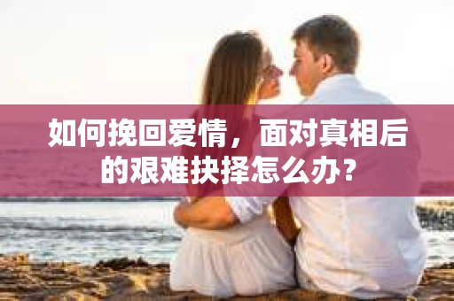 如何挽回爱情，面对真相后的艰难抉择怎么办？