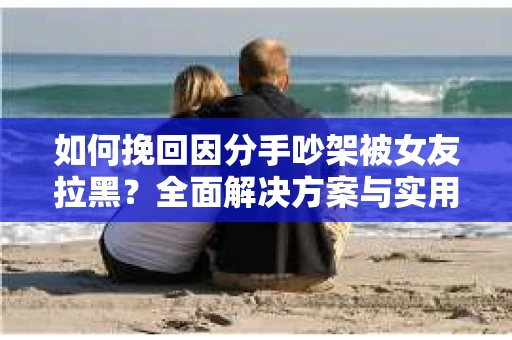 如何挽回因分手吵架被女友拉黑？全面解决方案与实用建议
