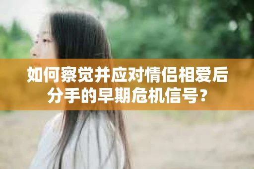 如何察觉并应对情侣相爱后分手的早期危机信号? 如何察觉并应对情侣相爱后分手的早期危机信号?