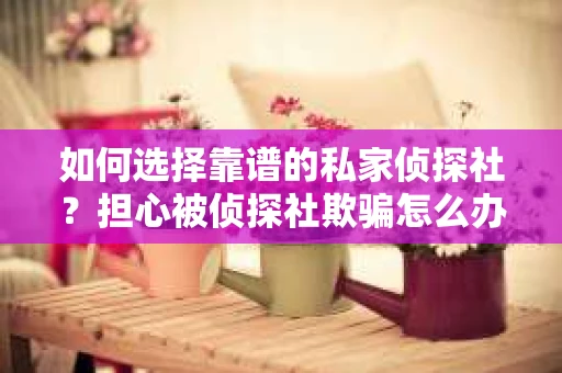 如何选择靠谱的私家侦探社？担心被侦探社欺骗怎么办？
