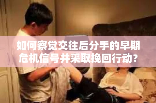 如何察觉交往后分手的早期危机信号并采取挽回行动？