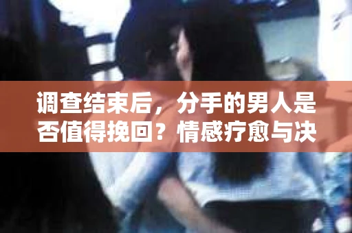 调查结束后，分手的男人是否值得挽回？情感疗愈与决策之路