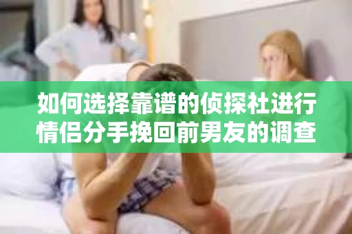 如何选择靠谱的侦探社进行情侣分手挽回前男友的调查？