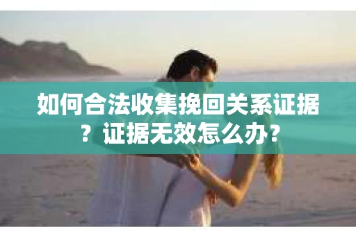 如何合法收集挽回关系证据？证据无效怎么办？