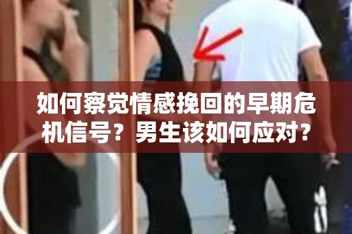 如何察觉情感挽回的早期危机信号？男生该如何应对？