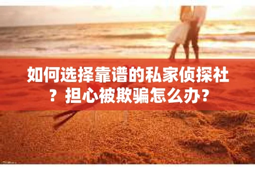 如何选择靠谱的私家侦探社？担心被欺骗怎么办？