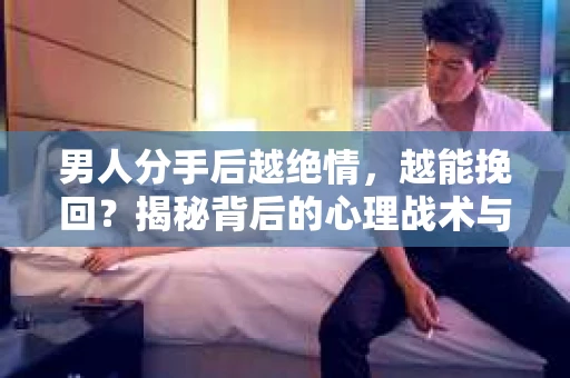 男人分手后越绝情，越能挽回？揭秘背后的心理战术与实际操作