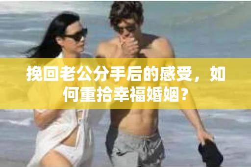 挽回老公分手后的感受，如何重拾幸福婚姻？