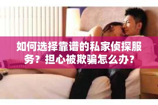 如何选择靠谱的私家侦探服务？担心被欺骗怎么办？