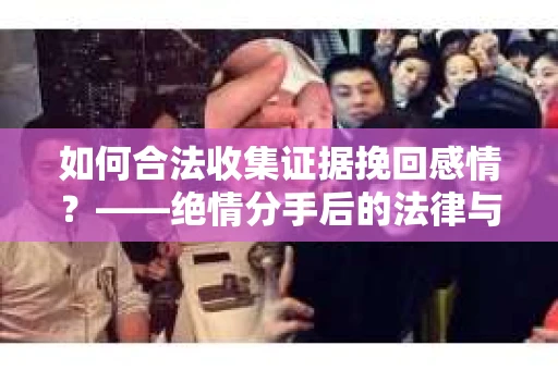 如何合法收集证据挽回感情？——绝情分手后的法律与取证策略