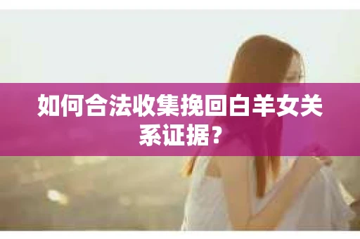 如何合法收集挽回白羊女关系证据? 如何合法收集挽回白羊女关系证据?
