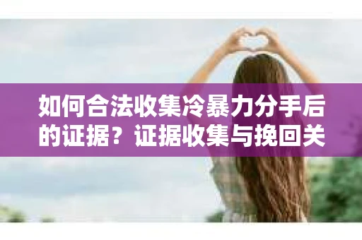如何合法收集冷暴力分手后的证据？证据收集与挽回关系怎么办？