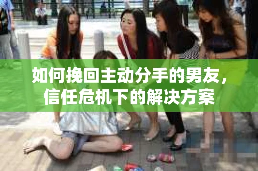 如何挽回主动分手的男友，信任危机下的解决方案