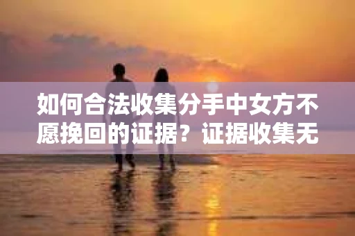 如何合法收集分手中女方不愿挽回的证据？证据收集无效怎么办？