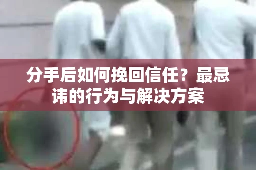 分手后如何挽回信任？最忌讳的行为与解决方案