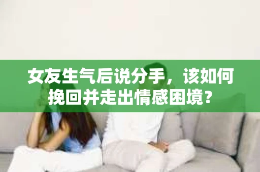 女友生气后说分手，该如何挽回并走出情感困境？