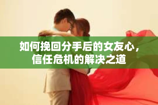 如何挽回分手后的女友心，信任危机的解决之道