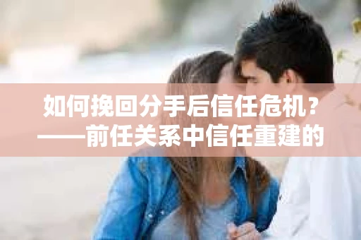 如何挽回分手后信任危机？——前任关系中信任重建的实用指南